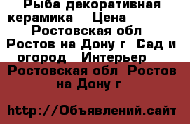 Рыба декоративная керамика  › Цена ­ 7 000 - Ростовская обл., Ростов-на-Дону г. Сад и огород » Интерьер   . Ростовская обл.,Ростов-на-Дону г.